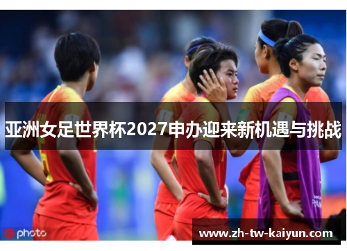 亚洲女足世界杯2027申办迎来新机遇与挑战